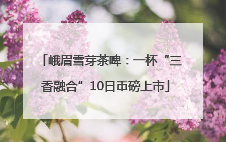 峨眉雪芽茶啤：一杯“三香融合”10日重磅上市