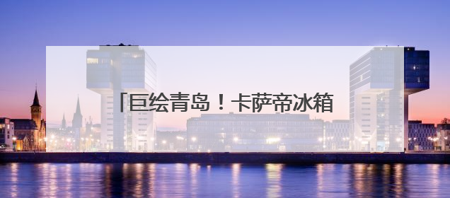 巨绘青岛！卡萨帝冰箱城市体验中心6.21邀您共商嵌入艺术计划
