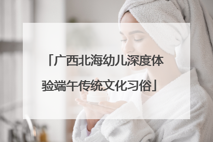 广西北海幼儿深度体验端午传统文化习俗