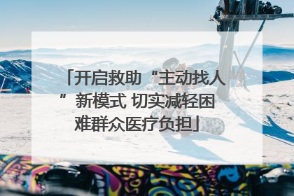 开启救助“主动找人”新模式 切实减轻困难群众医疗负担
