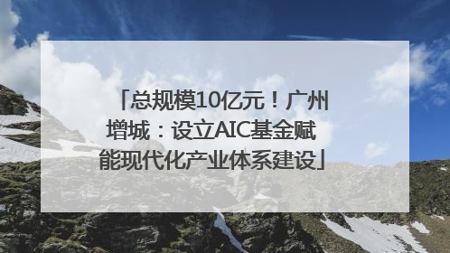 总规模10亿元！广州增城：设立AIC基金赋能现代化产业体系建设