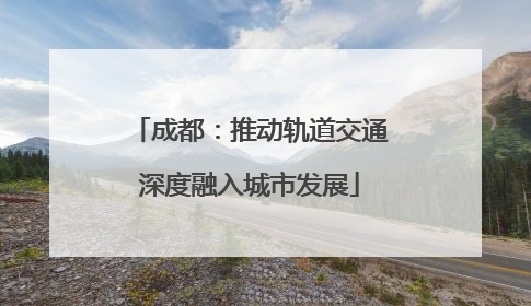 成都：推动轨道交通深度融入城市发展
