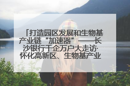 打造园区发展和生物基产业链“加速器”——长沙银行千企万户大走访·怀化高新区、生物基产业链专场活动举行
