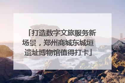 打造数字文旅服务新场景，郑州商城东城垣遗址博物馆值得打卡