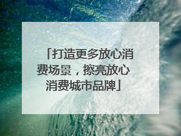 打造更多放心消费场景，擦亮放心消费城市品牌