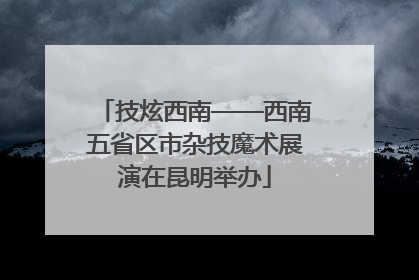 技炫西南——西南五省区市杂技魔术展演在昆明举办