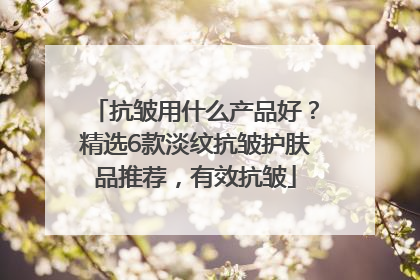 抗皱用什么产品好？精选6款淡纹抗皱护肤品推荐，有效抗皱