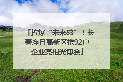 拉爆“未来感”！长春净月高新区携92户企业亮相光博会