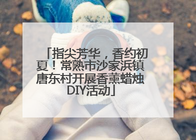 指尖芳华，香约初夏！常熟市沙家浜镇唐东村开展香薰蜡烛DIY活动