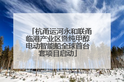 杭甬运河永和联甬临港产业区暨纯甲醇电动智能船全球首台套项目启动