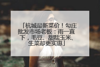 杭城最新菜价！勾庄批发市场老板：雨一直下，毛豆、甜糯玉米、生菜却更实惠