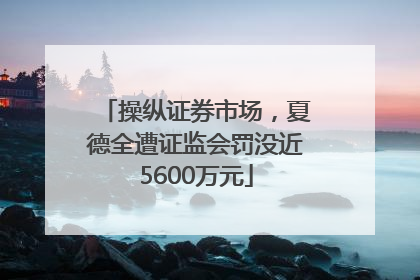 操纵证券市场，夏德全遭证监会罚没近5600万元