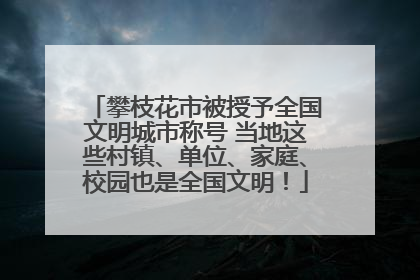 攀枝花市被授予全国文明城市称号 当地这些村镇、单位、家庭、校园也是全国文明！