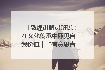敦煌讲解员班锐：在文化传承中照见自我价值｜“有意思青年”高校公益计划