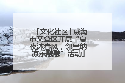 文化社区│威海市文登区开展“夏夜沐春风，邻里纳凉乐融融”活动