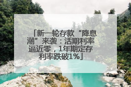 新一轮存款“降息潮”来袭：活期利率逼近零，1年期定存利率跌破1%