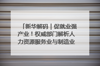 新华解码｜促就业强产业！权威部门解析人力资源服务业与制造业融合发展试点