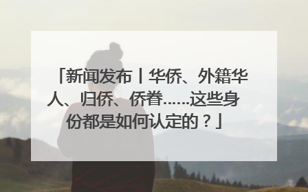 新闻发布丨华侨、外籍华人、归侨、侨眷……这些身份都是如何认定的？