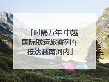 时隔五年 中越国际联运旅客列车抵达越南河内