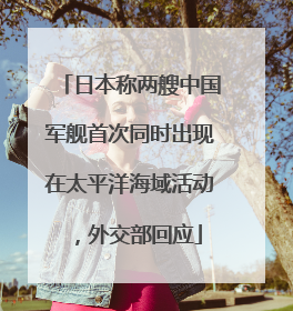 日本称两艘中国军舰首次同时出现在太平洋海域活动，外交部回应