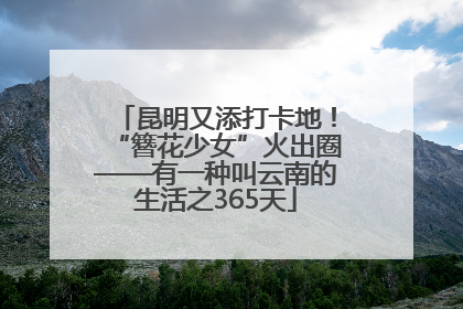 昆明又添打卡地！“簪花少女”火出圈——有一种叫云南的生活之365天