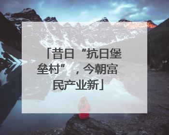 昔日“抗日堡垒村”，今朝富民产业新