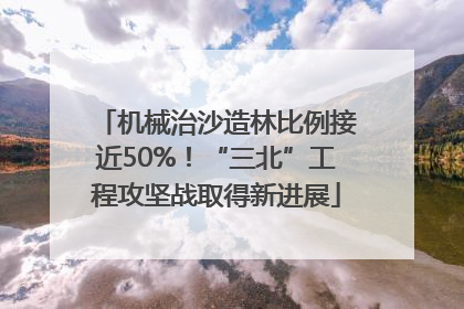 机械治沙造林比例接近50%！“三北”工程攻坚战取得新进展
