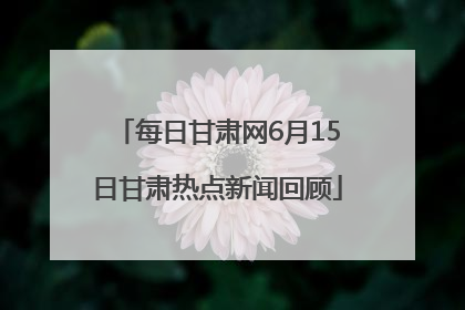 每日甘肃网6月15日甘肃热点新闻回顾