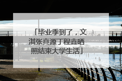 毕业季到了，文淇张真源丁程鑫晒照结束大学生活