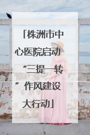 株洲市中心医院启动“三提一转”作风建设大行动