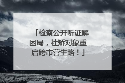 检察公开听证解困局，社矫对象重启跨市营生路！