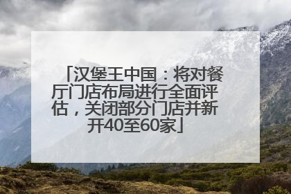 汉堡王中国：将对餐厅门店布局进行全面评估，关闭部分门店并新开40至60家