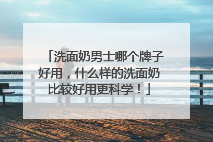 洗面奶男士哪个牌子好用，什么样的洗面奶比较好用更科学！