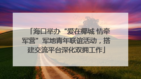 海口举办“爱在椰城 情牵军营”军地青年联谊活动，搭建交流平台深化双拥工作