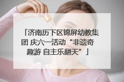 济南历下区锦屏幼教集团 庆六一活动“非遗奇趣游 自主乐翻天”