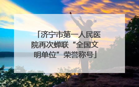 济宁市第一人民医院再次蝉联“全国文明单位”荣誉称号