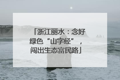 浙江丽水：念好绿色“山字经”，闯出生态富民路
