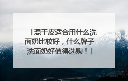 混干皮适合用什么洗面奶比较好，什么牌子洗面奶好值得选购！