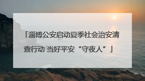 淄博公安启动夏季社会治安清查行动 当好平安“守夜人”