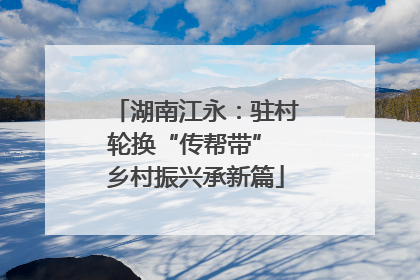 湖南江永：驻村轮换“传帮带” 乡村振兴承新篇