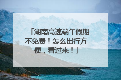 湖南高速端午假期不免费！怎么出行方便，看过来！