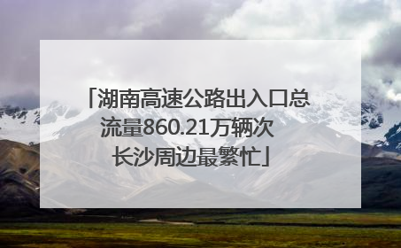 湖南高速公路出入口总流量860.21万辆次 长沙周边最繁忙