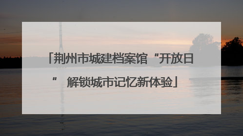 荆州市城建档案馆“开放日” 解锁城市记忆新体验