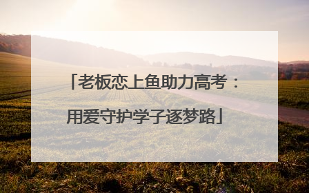 老板恋上鱼助力高考：用爱守护学子逐梦路