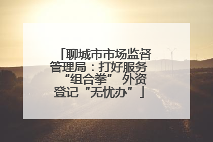 聊城市市场监督管理局：打好服务“组合拳” 外资登记“无忧办”