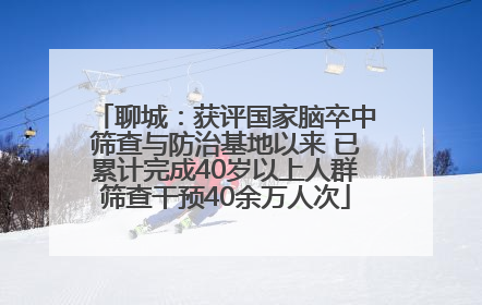 聊城：获评国家脑卒中筛查与防治基地以来 已累计完成40岁以上人群筛查干预40余万人次
