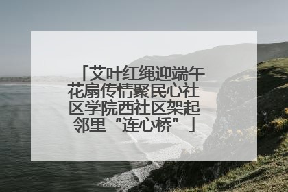 艾叶红绳迎端午花扇传情聚民心社区学院西社区架起邻里“连心桥”