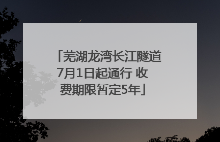 芜湖龙湾长江隧道7月1日起通行 收费期限暂定5年