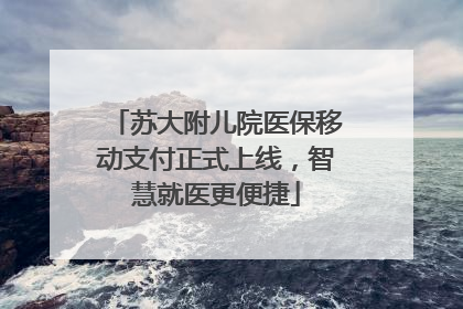 苏大附儿院医保移动支付正式上线，智慧就医更便捷