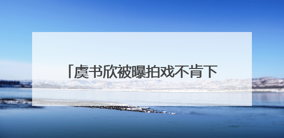 虞书欣被曝拍戏不肯下水？剧组发声明辟谣